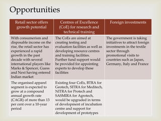 
Opportunities
Retail sector offers
growth potential
Centres of Excellence
(CoE) for research and
technical training
Foreign investments
With consumerism and
disposable income on the
rise, the retail sector has
experienced a rapid
growth in the past
decade with several
international players like
Marks & Spencer, Guess
and Next having entered
Indian market
The CoEs are aimed at
creating testing and
evaluation facilities as well as
developing resource centres
and training facilities.
Further fund support would
be provided for appointing
experts to develop these
facilities
The government is taking
initiatives to attract foreign
investments in the textile
sector through
promotional visits to
countries such as Japan,
Germany, Italy and France
The organised apparel
segment is expected to
grow at a compound
annual growth rate
(CAGR) of more than 13
per cent over a 10-year
period
Existing four CoEs, BTRA for
Geotech, SITRA for Meditech,
NITRA for Protech and
SASMIRA for Agrotech,
would be upgraded in terms
of development of incubation
centre and support for
development of prototypes
 