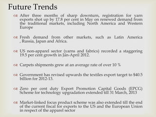 
 After three months of sharp downturn, registration for yarn
exports shot up by 17.8 per cent in May on renewed demand from
the traditional markets, including North America and Western
Europe
 Fresh demand from other markets, such as Latin America
, Russia, Japan and Africa.
 US non-apparel sector (yarns and fabrics) recorded a staggering
19.5 per cent growth in Jan-April 2012.
 Carpets shipments grew at an average rate of over 10 %
 Government has revised upwards the textiles export target to $40.5
billion for 2012-13.
 Zero per cent duty Export Promotion Capital Goods (EPCG)
Scheme for technology upgradation extended till 31 March, 2013
 Market-linked focus product scheme was also extended till the end
of the current fiscal for exports to the US and the European Union
in respect of the apparel sector
Future Trends
 