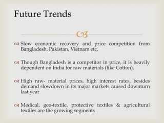 
 Slow economic recovery and price competition from
Bangladesh, Pakistan, Vietnam etc.
 Though Bangladesh is a competitor in price, it is heavily
dependent on India for raw materials (like Cotton).
 High raw- material prices, high interest rates, besides
demand slowdown in its major markets caused downturn
last year
 Medical, geo-textile, protective textiles & agricultural
textiles are the growing segments
Future Trends
 