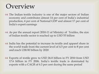 
 The Indian textile industry is one of the major sectors of Indian
economy and contributes almost 14 per cent of India’s industrial
production, 4 per cent of National GDP and almost 17 per cent of
India's export earnings
 As per the annual report 2010-11 of Ministry of Textiles, the size
of Indian textile sector is reached up to USD 55 billion
 India has the potential to increase its textile and apparel share in
the world trade from the current level of 4.5 per cent to 8 per cent
and reach US$ 80 billion by 2020
 Exports of textile grew to USD 26.8 billion in FY 2010 from USD
17.6 billion in FY 2006. India’s textile trade is dominated by
exports with a CAGR of 6.3 per cent during the same period
Overview
 