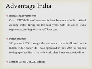 
 Increasing investments
• Over USD35 billion of investments have been made in the textile &
clothing sector during the last four years, with the cotton textile
segment accounting for around 75 per cent
 Policy support
• 100 per cent FDI through the automatic route is allowed in the
Indian textile sector SITP was approved in July 2005 to facilitate
setting up of textiles parks with world class infrastructure facilities
 Market Value: USD220 billion
Advantage India
 