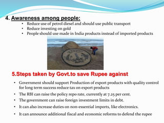 5.Steps taken by Govt.to save Rupee against
• The RBI can raise the policy repo rate, currently at 7.25 per cent.
• The government can raise foreign investment limits in debt.
• It can also increase duties on non-essential imports, like electronics.
• It can announce additional fiscal and economic reforms to defend the rupee
4. Awareness among people:
• Reduce use of petrol diesel and should use public transport
• Reduce investing on gold
• People should use made in India products instead of imported products
• Government should support Production of export products with quality control
for long term success reduce tax on export products
 