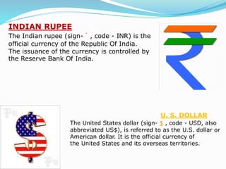 INDIAN RUPEE
The Indian rupee (sign- ` , code - INR) is the
official currency of the Republic Of India.
The issuance of the currency is controlled by
the Reserve Bank Of India.
U. S. DOLLAR
The United States dollar (sign- $ , code - USD, also
abbreviated US$), is referred to as the U.S. dollar or
American dollar. It is the official currency of
the United States and its overseas territories.
 