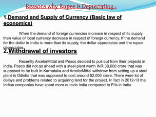 Reasons why Rupee is Depreciating :
1.Demand and Supply of Currency (Basic law of
economics)
When the demand of foreign currencies increase in respect of its supply
then value of local currency decrease in respect of foreign currency. If the demand
for the dollar in India is more than its supply, the dollar appreciates and the rupee
depreciates.
2.Withdrawal of investors
Recently ArcelorMittal and Posco decided to pull out from their projects in
India. Posco did not go ahead with a steel plant worth INR 30,000 crore that was
supposed to be built in Karnataka and ArcelorMittal withdrew from setting up a steel
plant in Odisha that was supposed to cost around 52,000 crore. There were lot of
delays and problems related to acquiring land for the project. In fact in 2012-13 the
Indian companies have spent more outside India compared to FIIs in India.
 