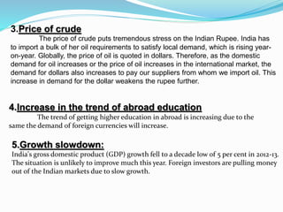 3.Price of crude
The price of crude puts tremendous stress on the Indian Rupee. India has
to import a bulk of her oil requirements to satisfy local demand, which is rising year-
on-year. Globally, the price of oil is quoted in dollars. Therefore, as the domestic
demand for oil increases or the price of oil increases in the international market, the
demand for dollars also increases to pay our suppliers from whom we import oil. This
increase in demand for the dollar weakens the rupee further.
4.Increase in the trend of abroad education
The trend of getting higher education in abroad is increasing due to the
same the demand of foreign currencies will increase.
5.Growth slowdown:
India's gross domestic product (GDP) growth fell to a decade low of 5 per cent in 2012-13.
The situation is unlikely to improve much this year. Foreign investors are pulling money
out of the Indian markets due to slow growth.
 