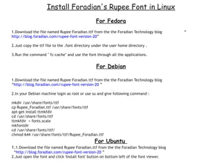 Install Foradian's Rupee Font in Linux
                                                 For Fedora
1.Download the file named Rupee Foradian.ttf from the the Foradian Technology blog        “
http://blog.foradian.com/rupee-font-version-20”

2.Just copy the ttf file to the .font directory under the user home directory .

3.Run the command " fc-cache" and use the font through all the applications.


                                                  For Debian

1.Download the file named Rupee Foradian.ttf from the the Foradian Technology blog
“http://blog.foradian.com/rupee-font-version-20 ”

2.In your Debian machine login as root or use su and give following command :

mkdir /usr/share/fonts/ttf
cp Rupee_Foradian.ttf /usr/share/fonts/ttf
apt-get install ttmkfdir
cd /usr/share/fonts/ttf
ttmkfdir > fonts.scale
mkfontdir
cd /usr/share/fonts/ttf/
chmod 644 /usr/share/fonts/ttf/Rupee_Foradian.ttf
                                                 For Ubuntu
1.1.Download the file named Rupee Foradian.ttf from the the Foradian Technology blog
 “http://blog.foradian.com/rupee-font-version-20 ”
2.Just open the font and click 'Install font' button on bottom left of the font viewer.
 