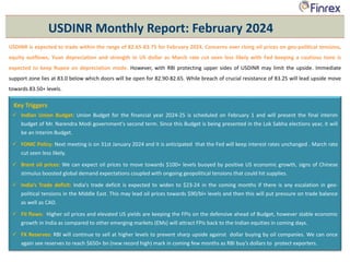 USDINR is expected to trade within the range of 82.65-83.75 for February 2024. Concerns over rising oil prices on geo-political tensions,
equity outflows, Yuan depreciation and strength in US dollar as March rate cut seen less likely with Fed keeping a cautious tone is
expected to keep Rupee on depreciation mode. However, with RBI protecting upper sides of USDINR may limit the upside. Immediate
support zone lies at 83.0 below which doors will be open for 82.90-82.65. While breach of crucial resistance of 83.25 will lead upside move
towards 83.50+ levels.
USDINR Monthly Report: February 2024
Key Triggers
 Indian Union Budget: Union Budget for the financial year 2024-25 is scheduled on February 1 and will present the final interim
budget of Mr. Narendra Modi government's second term. Since this Budget is being presented in the Lok Sabha elections year, it will
be an Interim Budget.
 FOMC Policy: Next meeting is on 31st January 2024 and it is anticipated that the Fed will keep interest rates unchanged . March rate
cut seen less likely.
 Brent oil prices: We can expect oil prices to move towards $100+ levels buoyed by positive US economic growth, signs of Chinese
stimulus boosted global demand expectations coupled with ongoing geopolitical tensions that could hit supplies.
 India’s Trade deficit: India's trade deficit is expected to widen to $23-24 in the coming months if there is any escalation in geo-
political tensions in the Middle East. This may lead oil prices towards $90/bl+ levels and then this will put pressure on trade balance
as well as CAD.
 FII flows: Higher oil prices and elevated US yields are keeping the FPIs on the defensive ahead of Budget, however stable economic
growth in India as compared to other emerging markets (EMs) will attract FPIs back to the Indian equities in coming days.
 FX Reserves: RBI will continue to sell at higher levels to prevent sharp upside against dollar buying by oil companies. We can once
again see reserves to reach $650+ bn (new record high) mark in coming few months as RBI buy’s dollars to protect exporters.
 