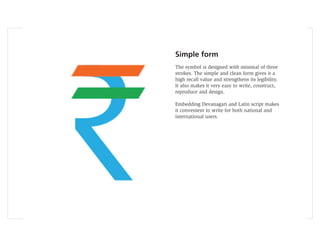 Simple form
The symbol is designed with minimal of three
strokes. The simple and clean form gives it a
high recall value and strengthens its legibility.
It also makes it very easy to write, construct,
reproduce and design.

Embedding Devanagari and Latin script makes
it convenient to write for both national and
international users.
 