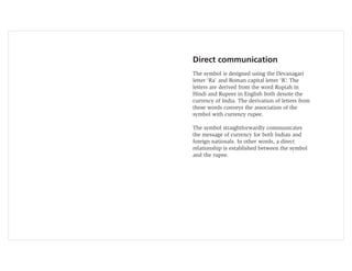 Direct communication
The symbol is designed using the Devanagari
letter ‘Ra’ and Roman capital letter ‘R’. The
letters are derived from the word Rupiah in
Hindi and Rupees in English both denote the
currency of India. The derivation of letters from
these words conveys the association of the
symbol with currency rupee.

The symbol straightforwardly communicates
the message of currency for both Indian and
foreign nationals. In other words, a direct
relationship is established between the symbol
and the rupee.
 