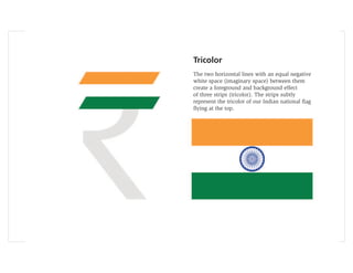 Tricolor
The two horizontal lines with an equal negative
white space (imaginary space) between them
create a foreground and background effect
of three strips (tricolor). The strips subtly
represent the tricolor of our Indian national ﬂag
ﬂying at the top.
 