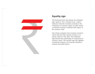 Equality sign
The horizontal lines also denote the arithmetic
sign ‘equal to’. For a common man, a quick
indicator of his/her countries economy is the
comparison of currency values. In other words,
a countries economy is deﬁned with respect to
the currency value.

One always compares once economy (currency
value) with the other nations currency, it is
always relative to the other. The arithmetic
sign denotes that relationship of comparison of
currency values. The equality sign also signiﬁes
a balanced economy, our economy should be
secured and stable forever.
 
