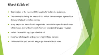 Rice & Edible oil


Depreciation in the rupee will lift margins for Indian rice exporters.



The country is aiming for a record 102 million tonnes output against local
demand of about 90 million tonnes



Many exporters have already negotiated their dollar-rupee forward rates,
which means they will not benefit from any change in the rupee valuation



India is the world’s top buyer of edible oil.



imported oils like palm and soy have risen in local markets



Edible oils have 3.04 percent weightage in the inflation index

 