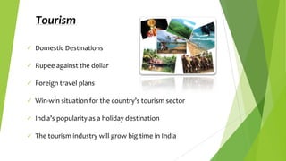Tourism


Domestic Destinations



Rupee against the dollar



Foreign travel plans



Win-win situation for the country’s tourism sector



India’s popularity as a holiday destination



The tourism industry will grow big time in India

 