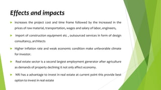 Effects and impacts


increases the project cost and time frame followed by the increased in the
prices of raw material, transportation, wages and salary of labor, engineers,



import of construction equipment etc , outsourced services in form of design
consultancy, architects



Higher Inflation rate and weak economic condition make unfavorable climate
for investor.



Real estate sector is a second largest employment generator after agriculture
as demands of property declining it not only affect economy.



NRI has a advantage to invest in real estate at current point this provide best
option to invest in real estate

 