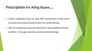 Prescription For Ailing Rupee.....


Indian companies have to seek RBI's permission if they want

to invest any amount beyond their net worth abroad


PSU oil companies would be allowed to raise additional funds $4 billion - through external commercial borrowings

 
