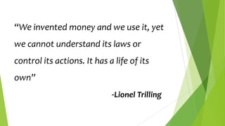 “We invented money and we use it, yet
we cannot understand its laws or
control its actions. It has a life of its
own”

-Lionel Trilling

 