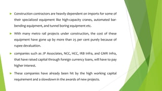 

Construction contractors are heavily dependent on imports for some of
their specialized equipment like high-capacity cranes, automated bar-

bending equipment, and tunnel boring equipment etc.


With many metro rail projects under construction, the cost of these
equipment have gone up by more than 25 per cent purely because of

rupee devaluation.


companies such as JP Associates, NCC, HCC, IRB Infra, and GMR Infra,
that have raised capital through foreign currency loans, will have to pay

higher interest.


These companies have already been hit by the high working capital
requirement and a slowdown in the awards of new projects.

 