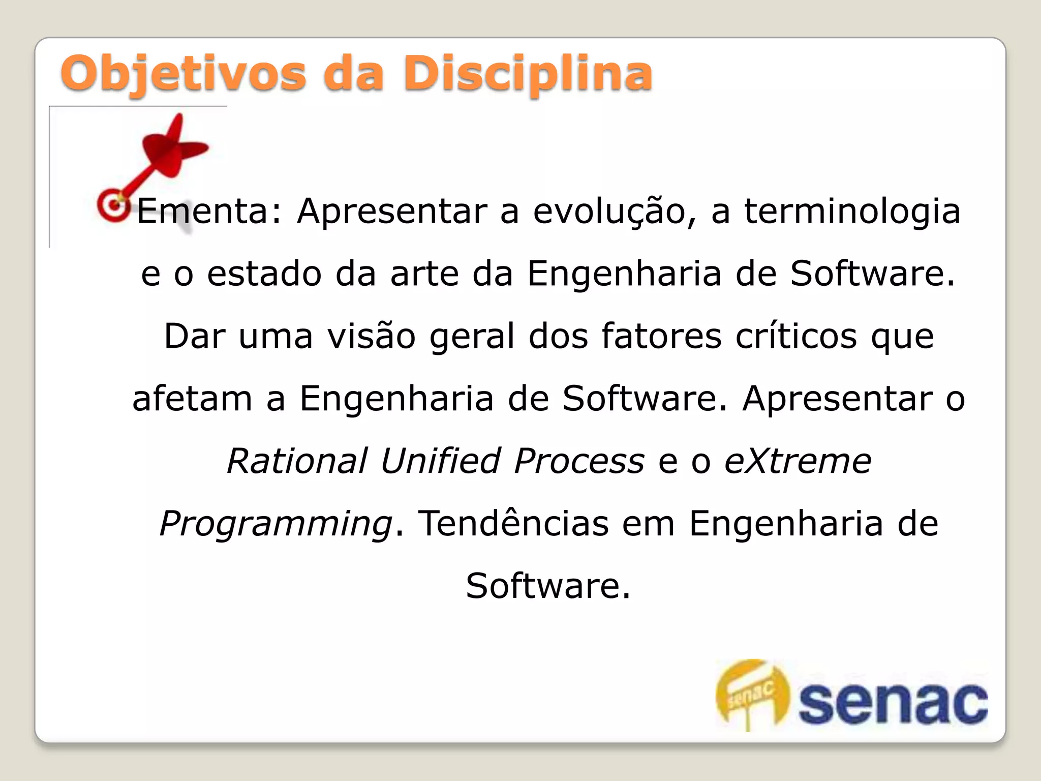 Ementa: Apresentar a evolução, a terminologia e o estado da arte da Engenharia de Software. Dar uma visão geral dos fatores críticos que afetam a Engenharia de Software. Apresentar o RationalUnifiedProcess e o eXtremeProgramming. Tendências em Engenharia de Software.Objetivos da Disciplina