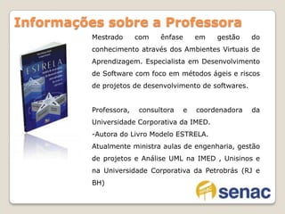 Mestrado com ênfase em gestão do conhecimento através dos Ambientes Virtuais de Aprendizagem. Especialista em Desenvolvimento de Software com foco em métodos ágeis e riscos de projetos de desenvolvimento de softwares.Professora, consultora e coordenadora da Universidade Corporativa da IMED.Autora do Livro Modelo ESTRELA.Atualmente ministra aulas de engenharia, gestão de projetos e Análise UML na IMED , Unisinos e na Universidade Corporativa da Petrobrás (RJ e BH)Informações sobre a Professora