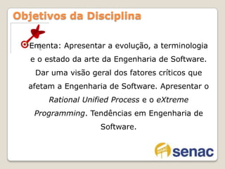 Ementa: Apresentar a evolução, a terminologia e o estado da arte da Engenharia de Software. Dar uma visão geral dos fatores críticos que afetam a Engenharia de Software. Apresentar o RationalUnifiedProcess e o eXtremeProgramming. Tendências em Engenharia de Software.Objetivos da Disciplina