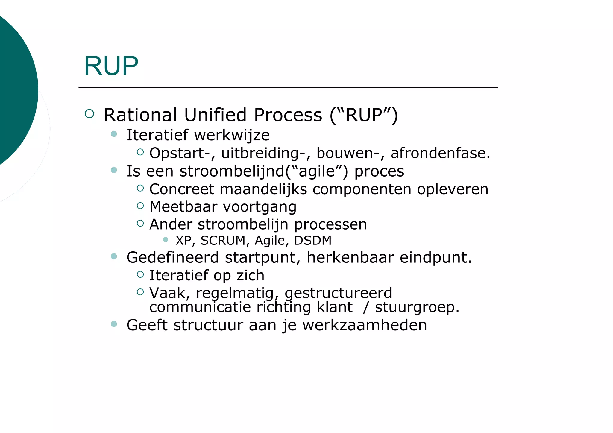 RUP
 Rational Unified Process (“RUP”)
   Iteratief werkwijze
      Opstart-, uitbreiding-, bouwen-, afrondenfase.
   Is een stroombelijnd(“agile”) proces
      Concreet maandelijks componenten opleveren
      Meetbaar voortgang
      Ander stroombelijn processen
         XP, SCRUM, Agile, DSDM
   Gedefineerd startpunt, herkenbaar eindpunt.
     Iteratief op zich
     Vaak, regelmatig, gestructureerd
     communicatie richting klant / stuurgroep.
   Geeft structuur aan je werkzaamheden
 