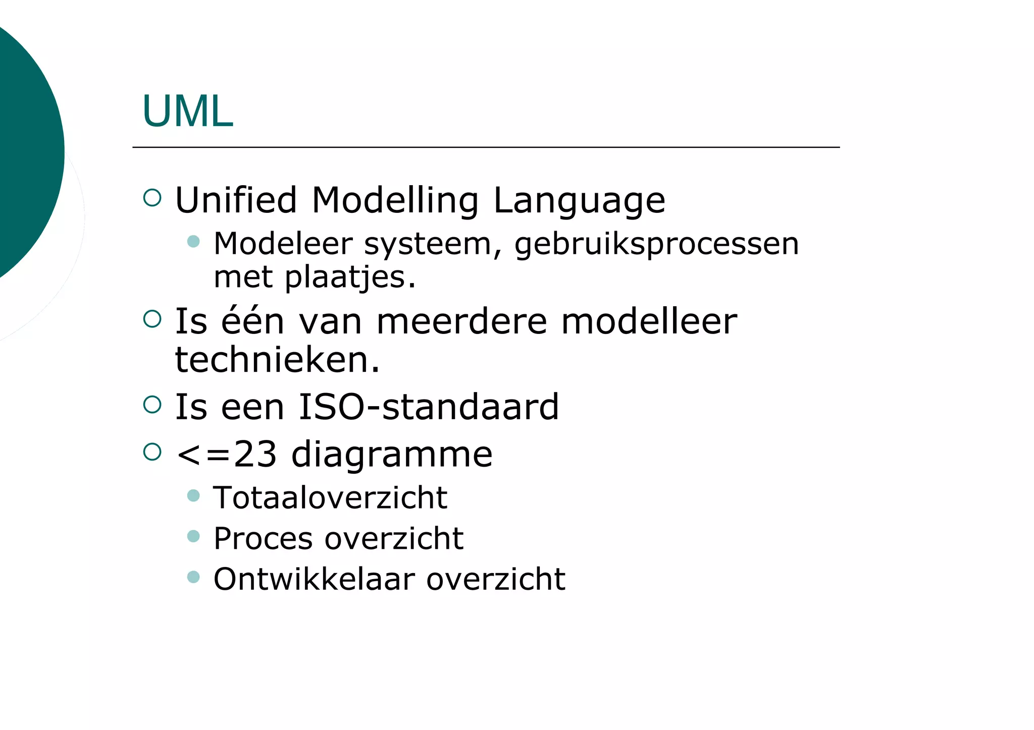 UML
 Unified Modelling Language
   Modeleer systeem, gebruiksprocessen
   met plaatjes.
 Is één van meerdere modelleer
 technieken.
 Is een ISO-standaard
 <=23 diagramme
   Totaaloverzicht
   Proces overzicht
   Ontwikkelaar overzicht
 