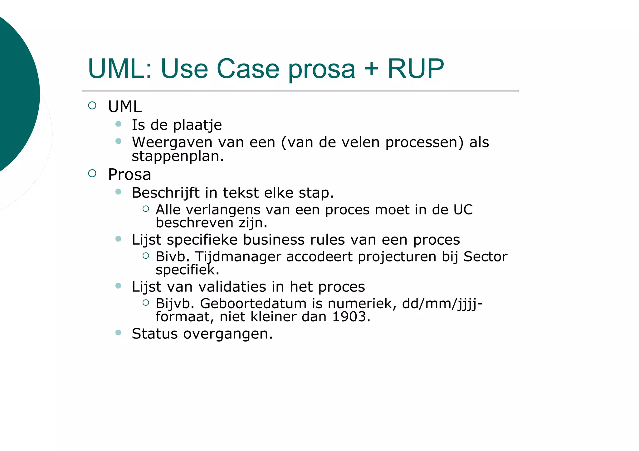 UML: Use Case prosa + RUP
 UML
   Is de plaatje
   Weergaven van een (van de velen processen) als
   stappenplan.
 Prosa
   Beschrijft in tekst elke stap.
         Alle verlangens van een proces moet in de UC
         beschreven zijn.
   Lijst specifieke business rules van een proces
         Bivb. Tijdmanager accodeert projecturen bij Sector
         specifiek.
   Lijst van validaties in het proces
         Bijvb. Geboortedatum is numeriek, dd/mm/jjjj-
         formaat, niet kleiner dan 1903.
   Status overgangen.
 