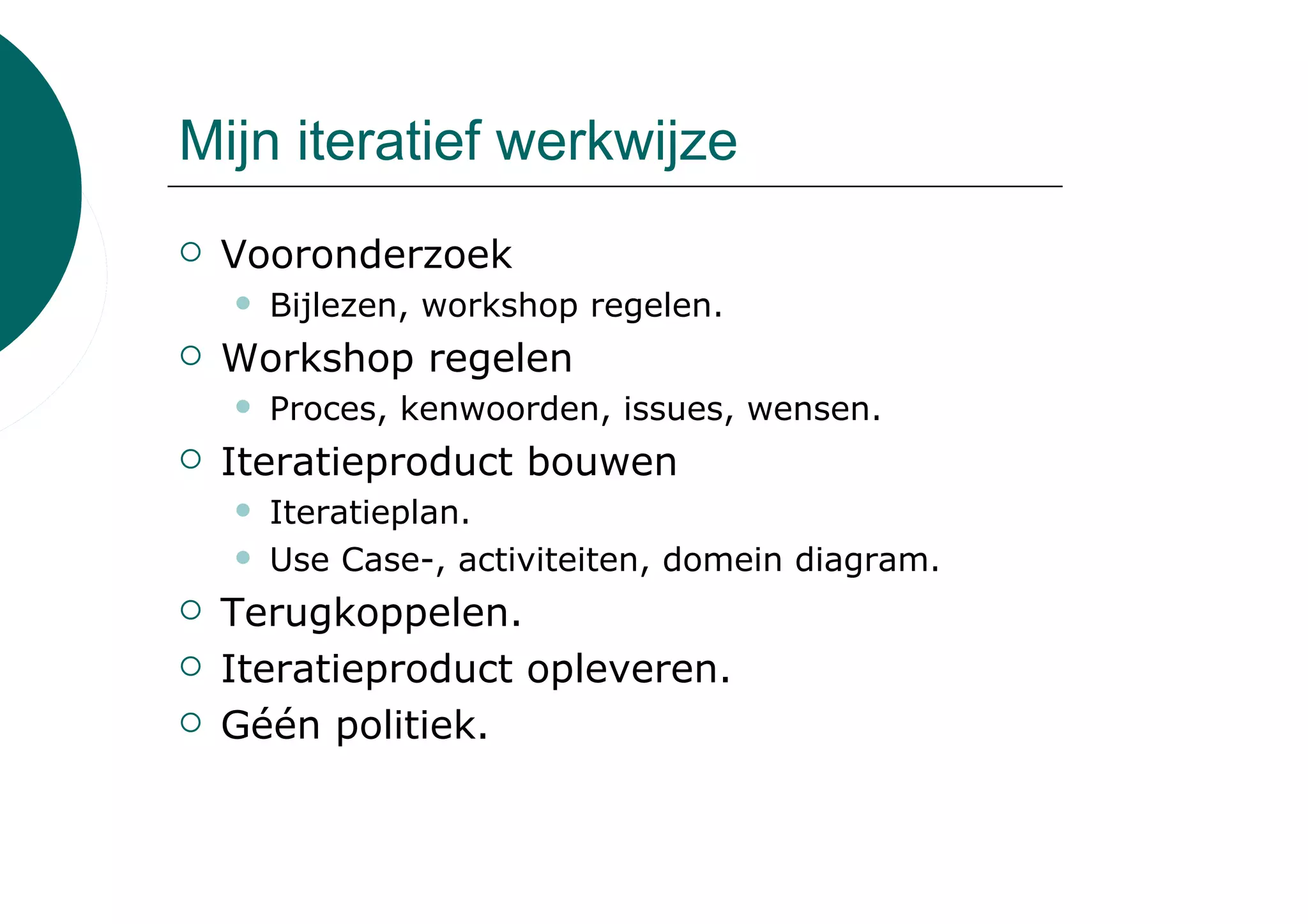 Mijn iteratief werkwijze
 Vooronderzoek
   Bijlezen, workshop regelen.
 Workshop regelen
   Proces, kenwoorden, issues, wensen.
 Iteratieproduct bouwen
   Iteratieplan.
   Use Case-, activiteiten, domein diagram.
 Terugkoppelen.
 Iteratieproduct opleveren.
 Géén politiek.
 