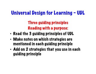 Universal Design for Learning - UDL
            Three guiding principles
            Reading with a purpose:
•  Read the 3 guiding principles of UDL
•  Make notes on which strategies are
   mentioned in each guiding principle
•  Add on 2 strategies that you use in each
   guiding principle
 