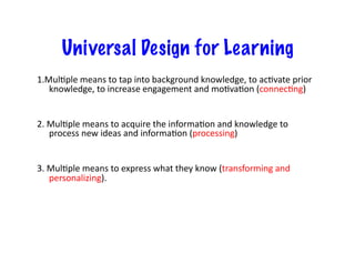 Universal Design for Learning
1.MulJple	
  means	
  to	
  tap	
  into	
  background	
  knowledge,	
  to	
  acJvate	
  prior	
  
   knowledge,	
  to	
  increase	
  engagement	
  and	
  moJvaJon	
  (connecJng)	
  


2.	
  MulJple	
  means	
  to	
  acquire	
  the	
  informaJon	
  and	
  knowledge	
  to	
  
      process	
  new	
  ideas	
  and	
  informaJon	
  (processing)	
  


3.	
  MulJple	
  means	
  to	
  express	
  what	
  they	
  know	
  (transforming	
  and	
  
      personalizing).	
  

   	
   	
     	
     	
     	
     	
     	
     	
     	
     	
     	
  	
  
 