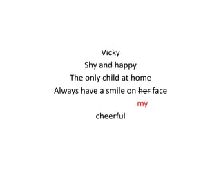 Vicky	
  
                            Shy	
  and	
  happy	
  
    The	
  only	
  child	
  at	
  home	
  
Always	
  have	
  a	
  smile	
  on	
  her	
  face	
  
     	
  	
  	
  	
  	
  	
  	
  	
  	
  	
  	
  	
  	
  	
  	
  	
  	
  	
  	
  	
  	
  	
  	
  	
  	
  	
  	
  	
  	
  	
  	
  	
  my	
  
                                                  cheerful	
  
 