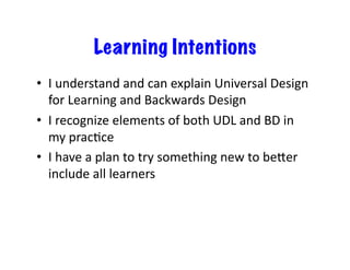 Learning Intentions
•  I	
  understand	
  and	
  can	
  explain	
  Universal	
  Design	
  
   for	
  Learning	
  and	
  Backwards	
  Design	
  
•  I	
  recognize	
  elements	
  of	
  both	
  UDL	
  and	
  BD	
  in	
  
   my	
  pracJce	
  
•  I	
  have	
  a	
  plan	
  to	
  try	
  something	
  new	
  to	
  beKer	
  
   include	
  all	
  learners	
  
 