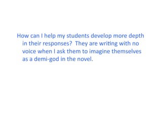 How	
  can	
  I	
  help	
  my	
  students	
  develop	
  more	
  depth	
  
 in	
  their	
  responses?	
  	
  They	
  are	
  wriJng	
  with	
  no	
  
 voice	
  when	
  I	
  ask	
  them	
  to	
  imagine	
  themselves	
  
 as	
  a	
  demi-­‐god	
  in	
  the	
  novel.	
  
 