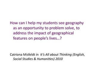How	
  can	
  I	
  help	
  my	
  students	
  see	
  geography	
  
 as	
  an	
  opportunity	
  to	
  problem	
  solve,	
  to	
  
 address	
  the	
  impact	
  of	
  geographical	
  
 features	
  on	
  people’s	
  lives…?	
  	
  	
  


Catriona	
  Misfeldt	
  in	
  	
  It’s	
  All	
  about	
  Thinking	
  (English,	
  
  Social	
  Studies	
  &	
  Humani<es)	
  2010	
  
 