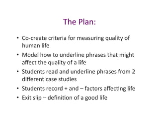 The	
  Plan:	
  
•  Co-­‐create	
  criteria	
  for	
  measuring	
  quality	
  of	
  
   human	
  life	
  
•  Model	
  how	
  to	
  underline	
  phrases	
  that	
  might	
  
   aﬀect	
  the	
  quality	
  of	
  a	
  life	
  
•  Students	
  read	
  and	
  underline	
  phrases	
  from	
  2	
  
   diﬀerent	
  case	
  studies	
  
•  Students	
  record	
  +	
  and	
  –	
  factors	
  aﬀecJng	
  life	
  
•  Exit	
  slip	
  –	
  deﬁniJon	
  of	
  a	
  good	
  life	
  
 