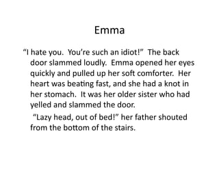 Emma	
  
“I	
  hate	
  you.	
  	
  You’re	
  such	
  an	
  idiot!”	
  	
  The	
  back	
  
      door	
  slammed	
  loudly.	
  	
  Emma	
  opened	
  her	
  eyes	
  
      quickly	
  and	
  pulled	
  up	
  her	
  soQ	
  comforter.	
  	
  Her	
  
      heart	
  was	
  beaJng	
  fast,	
  and	
  she	
  had	
  a	
  knot	
  in	
  
      her	
  stomach.	
  	
  It	
  was	
  her	
  older	
  sister	
  who	
  had	
  
      yelled	
  and	
  slammed	
  the	
  door.	
  
  	
  	
  “Lazy	
  head,	
  out	
  of	
  bed!”	
  her	
  father	
  shouted	
  
      from	
  the	
  boKom	
  of	
  the	
  stairs.	
  
 
