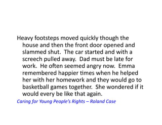 Heavy	
  footsteps	
  moved	
  quickly	
  though	
  the	
  
 house	
  and	
  then	
  the	
  front	
  door	
  opened	
  and	
  
 slammed	
  shut.	
  	
  The	
  car	
  started	
  and	
  with	
  a	
  
 screech	
  pulled	
  away.	
  	
  Dad	
  must	
  be	
  late	
  for	
  
 work.	
  	
  He	
  oQen	
  seemed	
  angry	
  now.	
  	
  Emma	
  
 remembered	
  happier	
  Jmes	
  when	
  he	
  helped	
  
 her	
  with	
  her	
  homework	
  and	
  they	
  would	
  go	
  to	
  
 basketball	
  games	
  together.	
  	
  She	
  wondered	
  if	
  it	
  
 would	
  every	
  be	
  like	
  that	
  again.	
  
Caring	
  for	
  Young	
  People’s	
  Rights	
  –	
  Roland	
  Case	
  
 