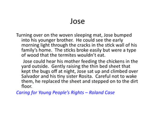 Jose	
  
Turning	
  over	
  on	
  the	
  woven	
  sleeping	
  mat,	
  Jose	
  bumped	
  
      into	
  his	
  younger	
  brother.	
  	
  He	
  could	
  see	
  the	
  early	
  
      morning	
  light	
  through	
  the	
  cracks	
  in	
  the	
  sJck	
  wall	
  of	
  his	
  
      family’s	
  home.	
  	
  The	
  sJcks	
  broke	
  easily	
  but	
  were	
  a	
  type	
  
      of	
  wood	
  that	
  the	
  termites	
  wouldn’t	
  eat.	
  
  	
   	
  Jose	
  could	
  hear	
  his	
  mother	
  feeding	
  the	
  chickens	
  in	
  the	
  
      yard	
  outside.	
  	
  Gently	
  raising	
  the	
  thin	
  bed	
  sheet	
  that	
  
      kept	
  the	
  bugs	
  oﬀ	
  at	
  night,	
  Jose	
  sat	
  up	
  and	
  climbed	
  over	
  
      Salvador	
  and	
  his	
  Jny	
  sister	
  Rosita.	
  	
  Careful	
  not	
  to	
  wake	
  
      them,	
  he	
  replaced	
  the	
  sheet	
  and	
  stepped	
  on	
  to	
  the	
  dirt	
  
      ﬂoor.	
  
Caring	
  for	
  Young	
  People’s	
  Rights	
  –	
  Roland	
  Case	
  
 