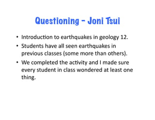 Questioning – Joni Tsui
•  IntroducJon	
  to	
  earthquakes	
  in	
  geology	
  12.	
  	
  
•  Students	
  have	
  all	
  seen	
  earthquakes	
  in	
  
      previous	
  classes	
  (some	
  more	
  than	
  others).	
  
•  We	
  completed	
  the	
  acJvity	
  and	
  I	
  made	
  sure	
  
      every	
  student	
  in	
  class	
  wondered	
  at	
  least	
  one	
  
      thing.	
  
  	
  	
   	
  	
  
 