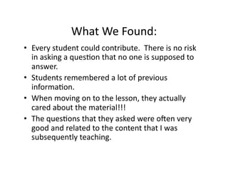What	
  We	
  Found:	
  
•  Every	
  student	
  could	
  contribute.	
  	
  There	
  is	
  no	
  risk	
  
   in	
  asking	
  a	
  quesJon	
  that	
  no	
  one	
  is	
  supposed	
  to	
  
   answer.	
  
•  Students	
  remembered	
  a	
  lot	
  of	
  previous	
  
   informaJon.	
  
•  When	
  moving	
  on	
  to	
  the	
  lesson,	
  they	
  actually	
  
   cared	
  about	
  the	
  material!!!	
  
•  The	
  quesJons	
  that	
  they	
  asked	
  were	
  oQen	
  very	
  
   good	
  and	
  related	
  to	
  the	
  content	
  that	
  I	
  was	
  
   subsequently	
  teaching.	
  	
  	
  
 