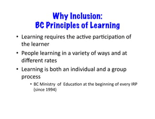 Why Inclusion:
            BC Principles of Learning
•  Learning	
  requires	
  the	
  acJve	
  parJcipaJon	
  of	
  
    the	
  learner	
  
•   People	
  learning	
  in	
  a	
  variety	
  of	
  ways	
  and	
  at	
  
    diﬀerent	
  rates	
  	
  
•  Learning	
  is	
  both	
  an	
  individual	
  and	
  a	
  group	
  
    process	
  	
  
        •  BC	
  Ministry	
  	
  of	
  	
  EducaJon	
  at	
  the	
  beginning	
  of	
  every	
  IRP	
  
           (since	
  1994)	
  
 