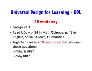 Universal Design for Learning - UDL
                            10 word story
•  Groups	
  of	
  3	
  
•  Read	
  UDL	
  –	
  p.	
  54	
  in	
  Math/Science;	
  p.	
  42	
  in	
  
   English,	
  Social	
  Studies,	
  HumaniJes	
  
•  Together,	
  create	
  a	
  10	
  word	
  story	
  that	
  answers	
  
   these	
  quesJons:	
  
    –  What	
  is	
  UDL?	
  
    –  Why	
  UDL?	
  
 