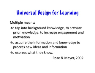 Universal Design for Learning
MulJple	
  means:	
  
-­‐to	
  tap	
  into	
  background	
  knowledge,	
  to	
  acJvate	
  
        prior	
  knowledge,	
  to	
  increase	
  engagement	
  and	
  
        moJvaJon	
  
-­‐to	
  acquire	
  the	
  informaJon	
  and	
  knowledge	
  to	
  
        process	
  new	
  ideas	
  and	
  informaJon	
  
-­‐to	
  express	
  what	
  they	
  know.	
  
    	
  	
   	
   	
   	
   	
   	
   	
   	
   	
   	
  Rose	
  &	
  Meyer,	
  2002	
  
 