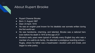 About Rupert Brooke
● Rupert Chawner Brooke
● Born: 3 August,1887
● Died: 23 April, 1915
● He was an english poet known fo...