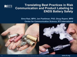 www.rti.orgRTI International is a registered trademark and a trade name of Research Triangle Institute.
Translating Best Practices in Risk
Communication and Product Labeling to
ENDS Battery Safety
Sima Razi, MPH; Jon Poehlman, PhD; Doug Rupert, MPH
Center for Communication Science, RTI International
1
 