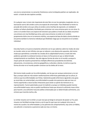 una via no convencional, no sensorial, fenómenos como la telepatia podrian ser explicados -de
existir- a través de este septimo sentido.



En cualquier caso, la tesis más importante de este libro no son los ejemplos marginales sino su
teorización acerca del cerebro como una especie de sintonizador. Para Sheldrake la mente no
procede del cerebro sino que utiliza al cerebro como interface de expresión, en realidad el
cerebro se hallaria diseñado y facilitado para sintonizar con unas emisoras pero no con otras. Es
como si el cerebro fuera una especie de transistor que pudiera a través de sus diales encontrar
una emisora con mas facilidad que otras, pero esas emisoras no están en el cerebro
propiamente dicho sino en la memoria mórfica, una especie de base de datos cósmica donde se
encuentra tambien la memoria individual que Sheldrake niega que se encuentre en el cerebro
individual.



Esta idea fuerte a mi juicio es bastante coherente con lo que sabemos sobre los modos de estar
en mundo: estos no son infinitos sino que se reducen a una docena de supuestos, del mismo
modo que aprendimos a entender los creodos de la subjetividad humana a través del mito
podemos aprender la conducta humana en base a la frecuencia en que un determinado
comportamiento se manifiesta. Hay sólo algunas formas de estar en el mundo y aunque la
mayor parte de nosotros presentemos múltiples diferencias procedentes de distintas
educaciones, circunstancias, entornos geográficos y culturales o demás, lo cierto es que las
formas de estar en el mundo pueden contarse con los dedos de la mano.



Del mismo modo sucede con las enfermedades, son las que son aunque evolucionan y no son
fijas y aunque cada vez más existen neoformaciones enfermizas patentadas por la cultura, lo
cierto es que las enfermedades son finitas. Solamente puede enfermarse siguiendo unas guías
ya recorridas con anterioridad, una enfermedad no puede sino parecerse cada vez mas a sí
misma soportando a veces burdas imitaciones pues existe un patrón de memoria en su
representación. Fueron patentadas ya por la tradición y aunque un individuo puede inventar
una enfermedad nueva, esta no podrá manifestarse hasta que alcance la suficiente masa crítica
para hacerlo: una suficiente masa de acólitos sintonizados por un determinado sufrimiento, una
emisora que trasmita noche y dia.



Lo similar resuena con lo similar y es por eso que yo tengo la sensacion de poseer un Yo, pues
resueno con facilidad conmigo mismo y con lo que fui ayer que con cualquier otra cosa, lo
mismo les sucede a las enfermedades y a los patrones de comportamiento, hay como un hábito,
una adicción o resonancia a parecerse cada vez mas a sí mismo.
 