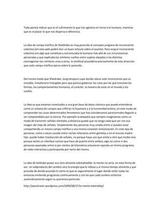Todo parece indicar que es el sufrimiento lo que nos aglutina en torno a lo humano, mientras
que es el placer lo que nos dispersa o diferencia.



La idea de campo mórfico de Sheldrake es muy parecida al concepto jungiano de inconsciente
colectivo (en esta web podeis leer un buen articulo sobre el asunto). Para Jung el inconsciente
colectivo era algo que constituía y estructuraba lo humano más allá de sus circunstancias
personales y que explicaba los similares sueños entre sujetos alejados o las distintas
cosmogonias tan similares unas a otras, la similitud procederia precisamente de esta atracción
que cada campo mórfico ejerce sobre lo parecido.



Del mismo modo que Sheldrake, Jung tampoco supo donde ubicar este inconsciente que es
invisible, inmaterial e intangible pero que parece gobernar las rutas por las que transitan las
formas, los comportamientos humanos, el carácter, la manera de estar en el mundo y los
sueños.



La idea es que estamos conectados a una gran base de datos cósmica que puede entenderse
como un océano de campos que inflitran lo huamano y a la humanidad entera, en este modo de
comprender las cosas determinados fenomenos que hoy consideramos paranormales llegarán a
ser comprendidos por la ciencia. Por ejemplo la telepatía que siempre imaginamos como un
modo de transmitir señales mentales a distancia puede que no tenga nada que ver con esa
imagen del viaje de señales. Simplemente dos personas muy unidas entre sí pueden estar
compartiendo un mismo campo mórfico y una misma conexión-sintonización. En este tipo de
personas -como a veces sucede entre ciertas relaciones entre gemelos o en el vinculo madre-
hijo- puede haber trasducción de señales, no porque haya uno que emite y otro que recibe sino
porque existe un interface común que hace de puente entre ambos, algo asi como si dos
personas separadas entre sí por cientos de kilometros estuvieran oyendo un mismo programa
de radio interactivo y participando por tanto del mismo.



La idea de Seldrake posee aun otro aliciente sobreañadido: la mente no sería -en esta forma de
ver- un subproducto del cerebro sino la energía que le rebasa y al mismo tiempo alimenta y que
proceda de donde proceda lo cierto es que es seguramente el lugar donde están todas las
emisoras emitendo programas continuamente y con las que cada cerebro sintoniza
automáticamente según su querencia particular.

http://pacotraver.wordpress.com/2009/08/27/la-mente-extendida/
 