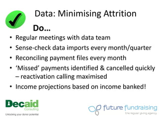 Data: Minimising Attrition
        Do…
• Regular meetings with data team
• Sense-check data imports every month/quarter
• Reconciling payment files every month
• ‘Missed’ payments identified & cancelled quickly
  – reactivation calling maximised
• Income projections based on income banked!
 