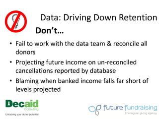 Data: Driving Down Retention
         Don’t…
• Fail to work with the data team & reconcile all
  donors
• Projecting future income on un-reconciled
  cancellations reported by database
• Blaming when banked income falls far short of
  levels projected
 
