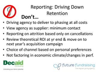 Reporting: Driving Down
                      Retention
          Don’t…
• Driving agency to deliver to phasing at all costs
• View agency as supplier: minimum contact
• Reporting on attrition based only on cancellations
• Review theoretical ROI at yr end & move on to
  next year’s acquisition campaign
• Choice of channel based on personal preferences
• Not factoring in economic climate/changes in perf.
 